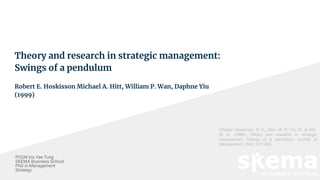 Theory and research in strategic management:
Swings of a pendulum
Robert E. Hoskisson Michael A. Hitt, William P. Wan, Daphne Yiu
(1999)
POON Iris Yee Tung
SKEMA Business School
PhD in Management
Strategy
Citation: Hoskisson, R. E., Wan, W. P., Yiu, D., & Hitt,
M. A. (1999). Theory and research in strategic
management: Swings of a pendulum. Journal of
Management, 25(3), 417-456.
 