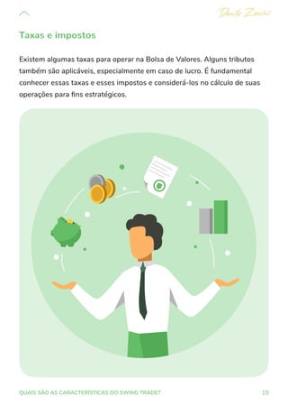 10
QUAIS SÃO AS CARACTERÍSTICAS DO SWING TRADE?
Taxas e impostos
Existem algumas taxas para operar na Bolsa de Valores. Alguns tributos
também são aplicáveis, especialmente em caso de lucro. É fundamental
conhecer essas taxas e esses impostos e considerá-los no cálculo de suas
operações para fins estratégicos.
 