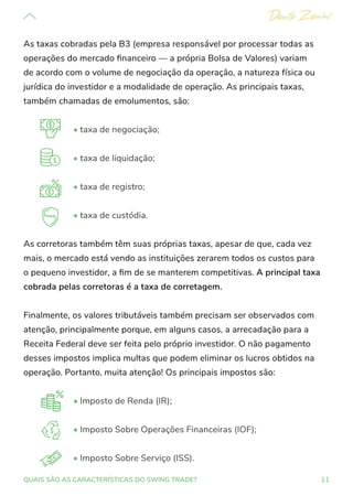 11
QUAIS SÃO AS CARACTERÍSTICAS DO SWING TRADE?
As taxas cobradas pela B3 (empresa responsável por processar todas as
operações do mercado financeiro — a própria Bolsa de Valores) variam
de acordo com o volume de negociação da operação, a natureza física ou
jurídica do investidor e a modalidade de operação. As principais taxas,
também chamadas de emolumentos, são:
• taxa de negociação;
• taxa de liquidação;
• taxa de registro;
• taxa de custódia.
As corretoras também têm suas próprias taxas, apesar de que, cada vez
mais, o mercado está vendo as instituições zerarem todos os custos para
o pequeno investidor, a fim de se manterem competitivas. A principal taxa
cobrada pelas corretoras é a taxa de corretagem.
Finalmente, os valores tributáveis também precisam ser observados com
atenção, principalmente porque, em alguns casos, a arrecadação para a
Receita Federal deve ser feita pelo próprio investidor. O não pagamento
desses impostos implica multas que podem eliminar os lucros obtidos na
operação. Portanto, muita atenção! Os principais impostos são:
• Imposto de Renda (IR);
• Imposto Sobre Operações Financeiras (IOF);
• Imposto Sobre Serviço (ISS).
 