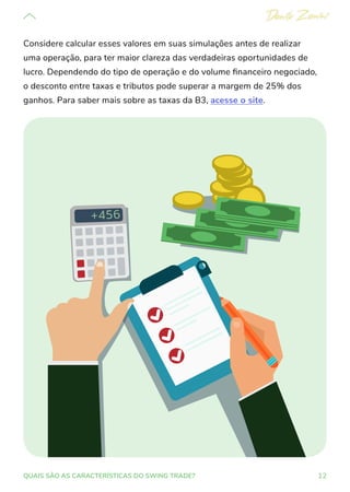 12
QUAIS SÃO AS CARACTERÍSTICAS DO SWING TRADE?
Considere calcular esses valores em suas simulações antes de realizar
uma operação, para ter maior clareza das verdadeiras oportunidades de
lucro. Dependendo do tipo de operação e do volume financeiro negociado,
o desconto entre taxas e tributos pode superar a margem de 25% dos
ganhos. Para saber mais sobre as taxas da B3, acesse o site.
 