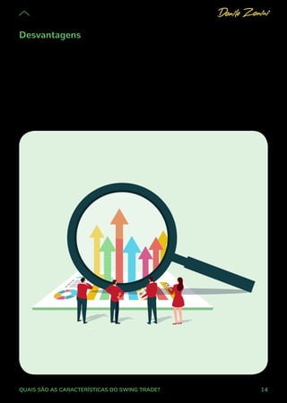 14
QUAIS SÃO AS CARACTERÍSTICAS DO SWING TRADE?
Desvantagens
Nessa lógica de maior oscilação, o contrário também é verdadeiro: quanto
maior a variação, maior também é o potencial de prejuízo. Em relação ao
day trade, isso é uma desvantagem, já que, em períodos mais curtos de
operação, a chance de um golpe muito forte contra a expectativa é menor
(embora, no day trade, sejam comuns operações alavancadas, o que dá mais
ou menos no mesmo).
 