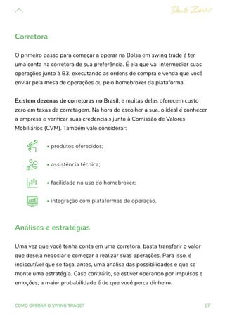 17
COMO OPERAR O SWING TRADE?
Corretora
O primeiro passo para começar a operar na Bolsa em swing trade é ter
uma conta na corretora de sua preferência. É ela que vai intermediar suas
operações junto à B3, executando as ordens de compra e venda que você
enviar pela mesa de operações ou pelo homebroker da plataforma.
Existem dezenas de corretoras no Brasil, e muitas delas oferecem custo
zero em taxas de corretagem. Na hora de escolher a sua, o ideal é conhecer
a empresa e verificar suas credenciais junto à Comissão de Valores
Mobiliários (CVM). Também vale considerar:
• produtos oferecidos;
• assistência técnica;
• facilidade no uso do homebroker;
• integração com plataformas de operação.
Análises e estratégias
Uma vez que você tenha conta em uma corretora, basta transferir o valor
que deseja negociar e começar a realizar suas operações. Para isso, é
indiscutível que se faça, antes, uma análise das possibilidades e que se
monte uma estratégia. Caso contrário, se estiver operando por impulsos e
emoções, a maior probabilidade é de que você perca dinheiro.
 