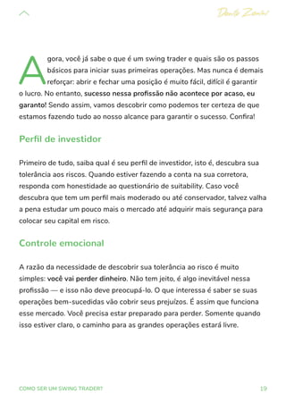 19
COMO SER UM SWING TRADER?
A
gora, você já sabe o que é um swing trader e quais são os passos
básicos para iniciar suas primeiras operações. Mas nunca é demais
reforçar: abrir e fechar uma posição é muito fácil, difícil é garantir
o lucro. No entanto, sucesso nessa profissão não acontece por acaso, eu
garanto! Sendo assim, vamos descobrir como podemos ter certeza de que
estamos fazendo tudo ao nosso alcance para garantir o sucesso. Confira!
Perfil de investidor
Primeiro de tudo, saiba qual é seu perfil de investidor, isto é, descubra sua
tolerância aos riscos. Quando estiver fazendo a conta na sua corretora,
responda com honestidade ao questionário de suitability. Caso você
descubra que tem um perfil mais moderado ou até conservador, talvez valha
a pena estudar um pouco mais o mercado até adquirir mais segurança para
colocar seu capital em risco.
Controle emocional
A razão da necessidade de descobrir sua tolerância ao risco é muito
simples: você vai perder dinheiro. Não tem jeito, é algo inevitável nessa
profissão — e isso não deve preocupá-lo. O que interessa é saber se suas
operações bem-sucedidas vão cobrir seus prejuízos. É assim que funciona
esse mercado. Você precisa estar preparado para perder. Somente quando
isso estiver claro, o caminho para as grandes operações estará livre.
 