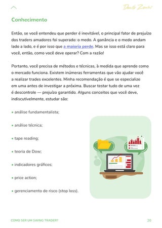 20
COMO SER UM SWING TRADER?
Conhecimento
Então, se você entendeu que perder é inevitável, o principal fator de prejuízo
dos traders amadores foi superado: o medo. A ganância e o medo andam
lado a lado, e é por isso que a maioria perde. Mas se isso está claro para
você, então, como você deve operar? Com a razão!
Portanto, você precisa de métodos e técnicas, à medida que aprende como
o mercado funciona. Existem inúmeras ferramentas que vão ajudar você
a realizar trades excelentes. Minha recomendação é que se especialize
em uma antes de investigar a próxima. Buscar testar tudo de uma vez
é descontrole — prejuízo garantido. Alguns conceitos que você deve,
indiscutivelmente, estudar são:
• análise fundamentalista;
• análise técnica;
• tape reading;
• teoria de Dow;
• indicadores gráficos;
• price action;
• gerenciamento de risco (stop loss).
 