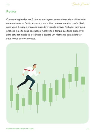 21
COMO SER UM SWING TRADER?
Rotina
Como swing trader, você tem as vantagens, como vimos, de analisar tudo
com mais calma. Então, estruture sua rotina de uma maneira confortável
para você. Estude o mercado quando o pregão estiver fechado, faça suas
análises e ajeite suas operações. Aproveite o tempo que tiver disponível
para estudar métodos e técnicas e separe um momento para exercitar
seus novos conhecimentos.
 