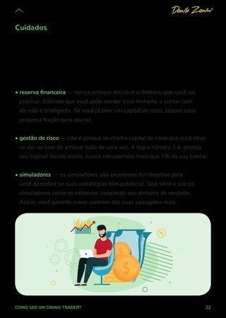 22
COMO SER UM SWING TRADER?
Cuidados
Alguns cuidados básicos vão assegurar a melhor experiência da sua
jornada de crescimento como trader e vão diminuir os prejuízos comuns aos
iniciantes. Seguindo essas dicas, você estará protegido da paralisia comum
que impede os iniciantes de avançarem:
• reserva financeira — nunca coloque em risco o dinheiro que você vai
precisar. Entenda que você pode perder esse dinheiro, e contar com
ele não é inteligente. Se você já tiver um capital de risco, separe uma
pequena fração para operar;
• gestão de risco — não é porque se chama capital de risco que você deve
se dar ao luxo de arriscar tudo de uma vez. A regra número 1 é: proteja
seu capital! Sendo assim, nunca comprometa mais que 1% da sua banca;
• simuladores — os simuladores são excelentes ferramentas para
você descobrir se suas estratégias têm potencial. Seja sério e use os
simuladores como se estivesse colocando seu dinheiro de verdade.
Assim, você garante maior controle das suas operações reais.
 