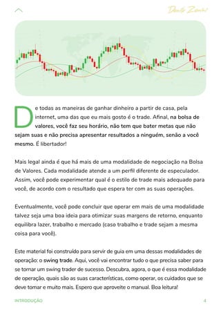 4
INTRODUÇÃO
D
e todas as maneiras de ganhar dinheiro a partir de casa, pela
internet, uma das que eu mais gosto é o trade. Afinal, na bolsa de
valores, você faz seu horário, não tem que bater metas que não
sejam suas e não precisa apresentar resultados a ninguém, senão a você
mesmo. É libertador!
Mais legal ainda é que há mais de uma modalidade de negociação na Bolsa
de Valores. Cada modalidade atende a um perfil diferente de especulador.
Assim, você pode experimentar qual é o estilo de trade mais adequado para
você, de acordo com o resultado que espera ter com as suas operações.
Eventualmente, você pode concluir que operar em mais de uma modalidade
talvez seja uma boa ideia para otimizar suas margens de retorno, enquanto
equilibra lazer, trabalho e mercado (caso trabalho e trade sejam a mesma
coisa para você).
Este material foi construído para servir de guia em uma dessas modalidades de
operação: o swing trade. Aqui, você vai encontrar tudo o que precisa saber para
se tornar um swing trader de sucesso. Descubra, agora, o que é essa modalidade
de operação, quais são as suas características, como operar, os cuidados que se
deve tomar e muito mais. Espero que aproveite o manual. Boa leitura!
 