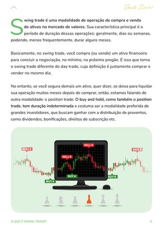 6
O QUE É SWING TRADE?
S
wing trade é uma modalidade de operação de compra e venda
de ativos no mercado de valores. Sua característica principal é o
período de duração dessas operações: geralmente, dias ou semanas,
podendo, menos frequentemente, durar alguns meses.
Basicamente, no swing trade, você compra (ou vende) um ativo financeiro
para concluir a negociação, no mínimo, no próximo pregão. É isso que torna
o swing trade diferente do day trade, cuja definição é justamente comprar e
vender no mesmo dia.
No entanto, se você segura demais um ativo, quer dizer, se deixa para liquidar
sua operação muitos meses depois de comprar, então, estamos falando de
outra modalidade: o position trade. O buy and hold, como também o position
trade, tem duração indeterminada e costuma ser a modalidade preferida de
grandes investidores, que buscam ganhar com a distribuição de proventos,
como dividendos, bonificações, direitos de subscrição etc.
 
