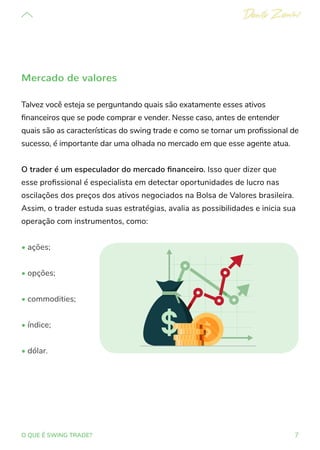 7
O QUE É SWING TRADE?
Mercado de valores
Talvez você esteja se perguntando quais são exatamente esses ativos
financeiros que se pode comprar e vender. Nesse caso, antes de entender
quais são as características do swing trade e como se tornar um profissional de
sucesso, é importante dar uma olhada no mercado em que esse agente atua.
O trader é um especulador do mercado financeiro. Isso quer dizer que
esse profissional é especialista em detectar oportunidades de lucro nas
oscilações dos preços dos ativos negociados na Bolsa de Valores brasileira.
Assim, o trader estuda suas estratégias, avalia as possibilidades e inicia sua
operação com instrumentos, como:
• ações;
• opções;
• commodities;
• índice;
• dólar.
 