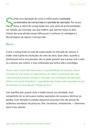 9
QUAIS SÃO AS CARACTERÍSTICAS DO SWING TRADE?
S
endo uma operação de curto e médio prazo, a principal
característica do swing trade é o período de operação. Por causa
disso, a rotina do swing trader tem uma série de particularidades
em relação, por exemplo, aos day traders, que operam todos os dias.
Vamos dar uma olhada nessas diferenças e conhecer as vantagens e
desvantagens de operar o swing trade.
Risco
Como o swing trade se trata de especulação no mercado de valores, o
trader está sujeito às oscilações do valor do ativo. Quer dizer, quando o
profissional inicia uma posição, não se pode garantir que o preço virá a subir
ou a descer, por melhor e mais embasada que tenha sido a estratégia.
Nesse caso, o risco das operações é a possibilidade de prejuízo, caso o
mercado se vire contra as expectativas do trader. Justamente por isso,
é fundamental sempre estudar o mercado e as estratégias de operação.
Afinal, com muita frequência, a qualidade dos trades está associada ao que
se conhece no mercado por “tempo de tela”.
Isso significa que quanto mais o trader exerce sua atividade, mais
competente ele se torna para realizar operações de sucesso e diminuir as
perdas. Com atenção e cuidado, pequenos prejuízos não vão passar de
acidentes inevitáveis do percurso. Sim, inevitáveis, infelizmente — falaremos
disso mais adiante.
 