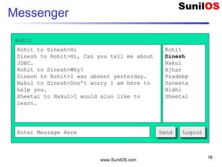 www.SunilOS.com
18
Messenger
Rohit to Dinesh>Hi
Dinesh to Rohit>Hi, Can you tell me about
JDBC.
Rohit to Dinesh>Why?
Dinesh to Rohit>I was absent yesterday.
Nakul to Dinesh>Don’t worry I am here to
help you.
Sheetal to Nakul>I would also like to
learn.
Rohit
Dinesh
Nakul
Ajhar
Pradeep
Saveeta
Nidhi
Sheetal
Enter Message Here SendSend
Rohit
LogoutLogout
 