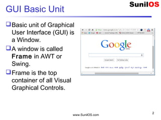 GUI Basic Unit
Basic unit of Graphical
User Interface (GUI) is
a Window.
A window is called
Frame in AWT or
Swing.
Frame is the top
container of all Visual
Graphical Controls.
www.SunilOS.com
2
 
