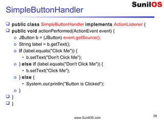 www.SunilOS.com
28
SimpleButtonHandler
 public class SimpleButtonHandler implements ActionListener {
 public void actionPerformed(ActionEvent event) {
o JButton b = (JButton) event.getSource();
o String label = b.getText();
o if (label.equals("Click Me")) {
• b.setText("Don't Click Me");
o } else if (label.equals("Don't Click Me")) {
• b.setText("Click Me");
o } else {
• System.out.println("Button is Clicked");
o }
 }
 }
 