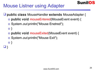 www.SunilOS.com
29
Mouse Listner using Adapter
 public class MouseHandler extends MouseAdapter {
o public void mouseEntered(MouseEvent event) {
o System.out.println("Mouse Enetred");
o }
o public void mouseExited(MouseEvent event) {
o System.out.println("Mouse Exit");
o }
 }
 