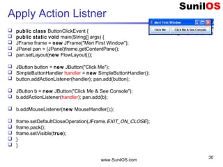 www.SunilOS.com
30
Apply Action Listner
 public class ButtonClickEvent {
 public static void main(String[] args) {
 JFrame frame = new JFrame("Meri First Window");
 JPanel pan = (JPanel)frame.getContentPane();
 pan.setLayout(new FlowLayout());
 JButton button = new JButton("Click Me");
 SimpleButtonHandler handler = new SimpleButtonHandler();
 button.addActionListener(handler); pan.add(button);
 JButton b = new JButton("Click Me & See Console");
 b.addActionListener(handler); pan.add(b);
 b.addMouseListener(new MouseHandler(););
 frame.setDefaultCloseOperation(JFrame.EXIT_ON_CLOSE);
 frame.pack();
 frame.setVisible(true);
 }
 }
 