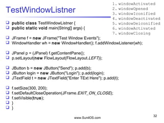www.SunilOS.com
32
TestWindowListner
 public class TestWindowListner {
 public static void main(String[] args) {
 JFrame f = new JFrame("Test Window Events");
 WindowHandler wh = new WindowHandler(); f.addWindowListener(wh);
 JPanel p = (JPanel) f.getContentPane();
 p.setLayout(new FlowLayout(FlowLayout.LEFT));
 JButton b = new JButton("Send"); p.add(b);
 JButton login = new JButton("Login"); p.add(login);
 JTextField t = new JTextField("Enter TExt Here"); p.add(t);
 f.setSize(300, 200);
 f.setDefaultCloseOperation(JFrame.EXIT_ON_CLOSE);
 f.setVisible(true);
 }
 }
1. windowActivated
2. windowOpened
3. windowIconified
4. windowDeactivated
5. windowDeiconified
6. windowActivated
7. windowClosing
 