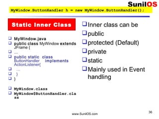 www.SunilOS.com
36
 MyWindow.java
 public class MyWindow extends
JFrame {
 …
 public static class
ButtonHandler implements
ActionListener{
 …
 }
 }
 MyWindow.class
 MyWindow$ButtonHandler.cla
ss
Inner class can be
public
protected (Default)
private
static
Mainly used in Event
handling
Static Inner Class
MyWindow.ButtonHandler h = new MyWindow.ButtonHandler();
 