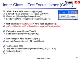 www.SunilOS.com
38
Inner Class – TestFocusListner (Cont..)
 public static void main(String[] args) {
 JFrame f = new JFrame("Test Focus List Win");
 JPanel p = (JPanel) f.getContentPane();
 p.setLayout(new FlowLayout(FlowLayout.LEFT));
 TestFocusListner tOuterClass = new TestFocusListner();
 InnFocusHandler innFl = tOuterClass.new InnFocusHandler();
 JButton b = new JButton("Send");
 b.addFocusListener(innFl); p.add(b);
 JButton login = new JButton("Login");
 login.addFocusListener(innFl); p.add(login);
 f.setSize(300, 200);
 f.setDefaultCloseOperation(JFrame.EXIT_ON_CLOSE);
 f.setVisible(true);
 }
 