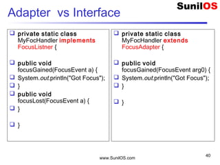 www.SunilOS.com
40
Adapter vs Interface
 private static class
MyFocHandler extends
FocusAdapter {
 public void
focusGained(FocusEvent arg0) {
 System.out.println("Got Focus");
 }
 }
 private static class
MyFocHandler implements
FocusListner {
 public void
focusGained(FocusEvent a) {
 System.out.println("Got Focus");
 }
 public void
focusLost(FocusEvent a) {
 }
 }
 