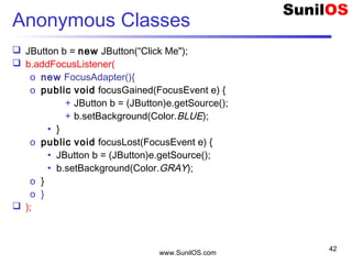 www.SunilOS.com
42
Anonymous Classes
 JButton b = new JButton(“Click Me");
 b.addFocusListener(
o new FocusAdapter(){
o public void focusGained(FocusEvent e) {
+ JButton b = (JButton)e.getSource();
+ b.setBackground(Color.BLUE);
• }
o public void focusLost(FocusEvent e) {
• JButton b = (JButton)e.getSource();
• b.setBackground(Color.GRAY);
o }
o }
 );
 