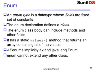 www.SunilOS.com
43
Enum
An enum type is a datatype whose fields are fixed
set of constants
The enum declaration defines a class
The enum class body can include methods and
other fields
It has a static values() method that returns an
array containing all of the values
All enums implicitly extend java.lang.Enum.
enum cannot extend any other class.
 