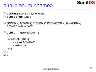 www.SunilOS.com
44
public enum <name>
 package com.sunrays.enumpk;
 public enum Day {
 SUNDAY, MONDAY, TUESDAY, WEDNESDAY, THURSDAY,
FRIDAY, SATURDAY;
 public int getWeekDay() {
o switch (this) {
• case MONDAY:
• return 0;
o }
 }
 }
 