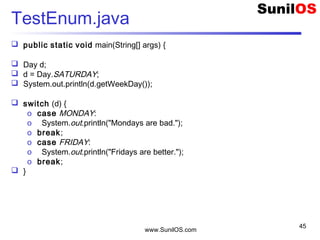 www.SunilOS.com
45
TestEnum.java
 public static void main(String[] args) {
 Day d;
 d = Day.SATURDAY;
 System.out.println(d.getWeekDay());
 switch (d) {
o case MONDAY:
o System.out.println("Mondays are bad.");
o break;
o case FRIDAY:
o System.out.println("Fridays are better.");
o break;
 }
 