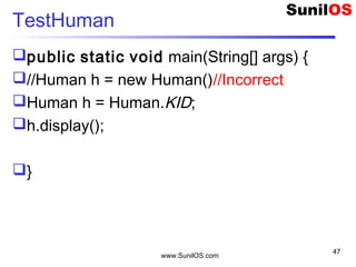 www.SunilOS.com
47
TestHuman
public static void main(String[] args) {
//Human h = new Human()//Incorrect
Human h = Human.KID;
h.display();
}
 