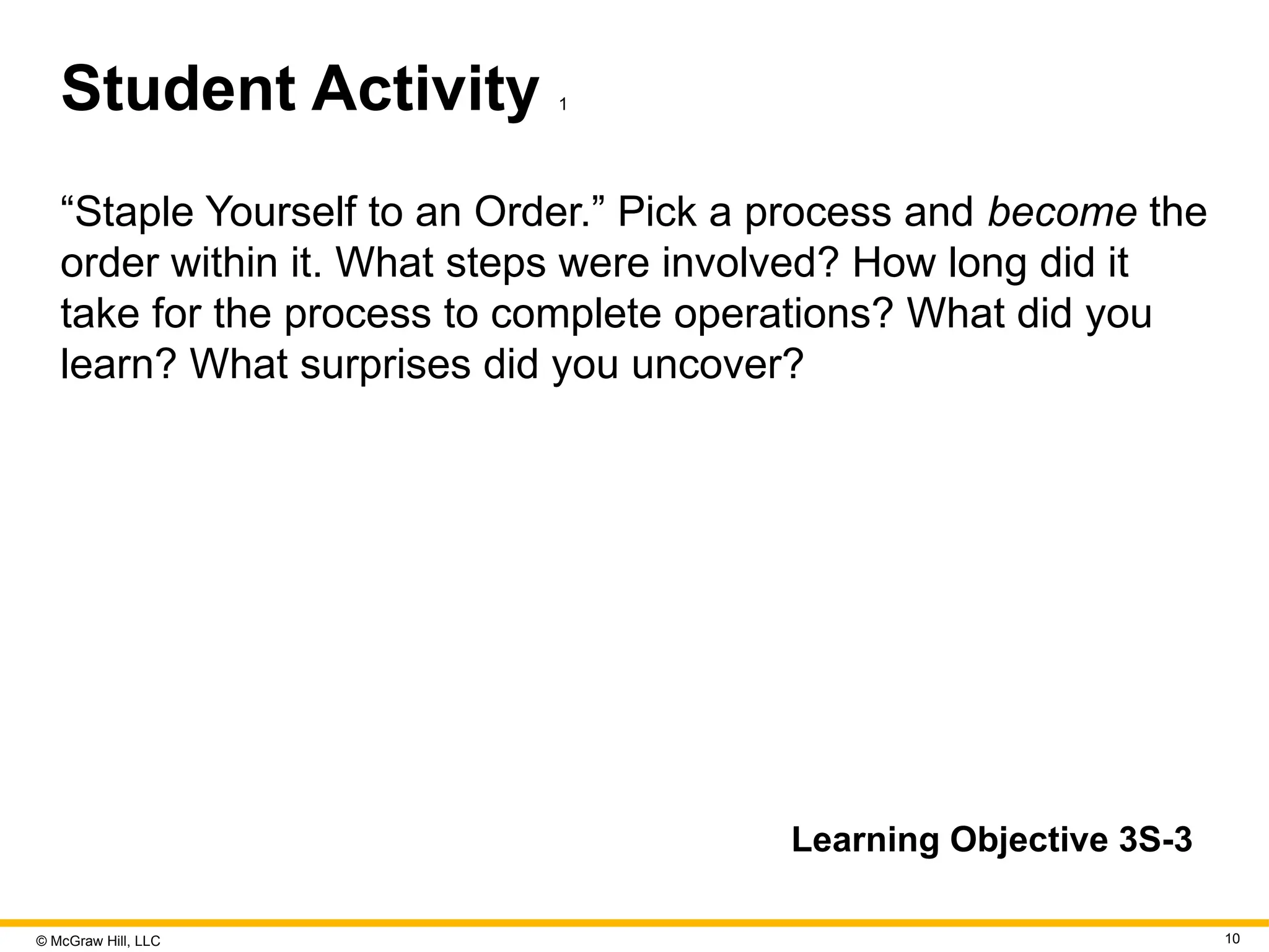 © McGraw Hill, LLC 10
Student Activity 1
“Staple Yourself to an Order.” Pick a process and become the
order within it. What steps were involved? How long did it
take for the process to complete operations? What did you
learn? What surprises did you uncover?
Learning Objective 3S-3
 
