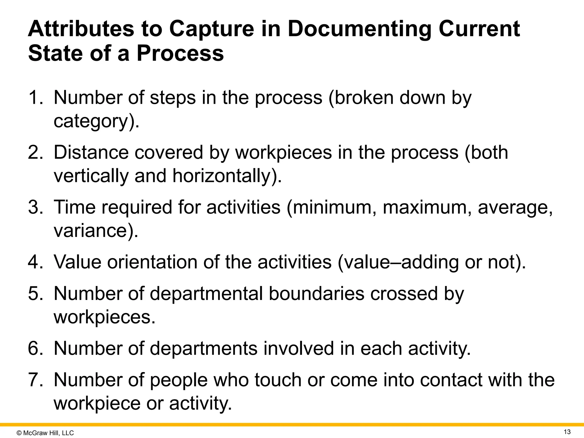 © McGraw Hill, LLC 13
Attributes to Capture in Documenting Current
State of a Process
1. Number of steps in the process (broken down by
category).
2. Distance covered by workpieces in the process (both
vertically and horizontally).
3. Time required for activities (minimum, maximum, average,
variance).
4. Value orientation of the activities (value–adding or not).
5. Number of departmental boundaries crossed by
workpieces.
6. Number of departments involved in each activity.
7. Number of people who touch or come into contact with the
workpiece or activity.
 