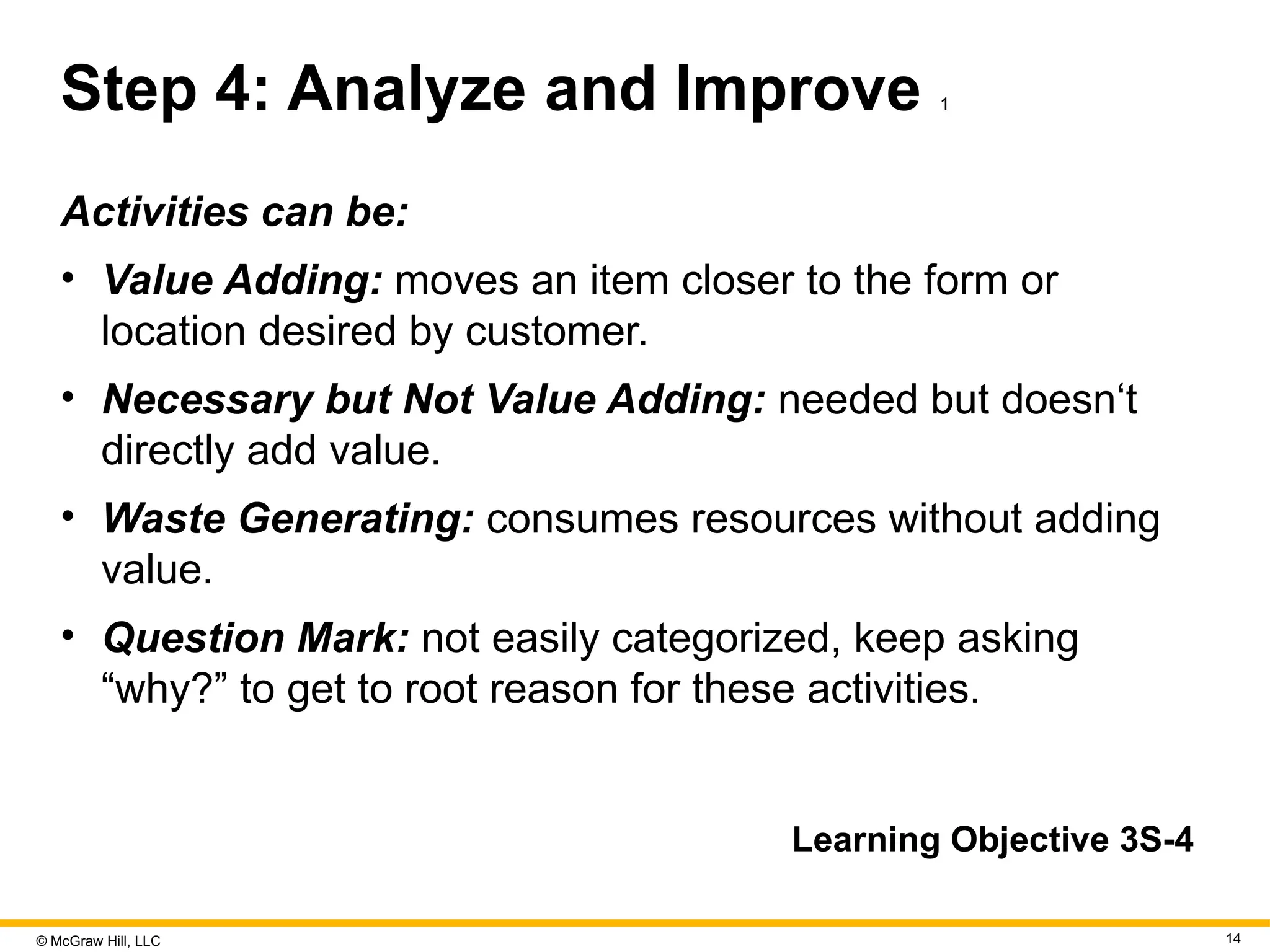 © McGraw Hill, LLC 14
Step 4: Analyze and Improve 1
Activities can be:
• Value Adding: moves an item closer to the form or
location desired by customer.
• Necessary but Not Value Adding: needed but doesn‘t
directly add value.
• Waste Generating: consumes resources without adding
value.
• Question Mark: not easily categorized, keep asking
“why?” to get to root reason for these activities.
Learning Objective 3S-4
 