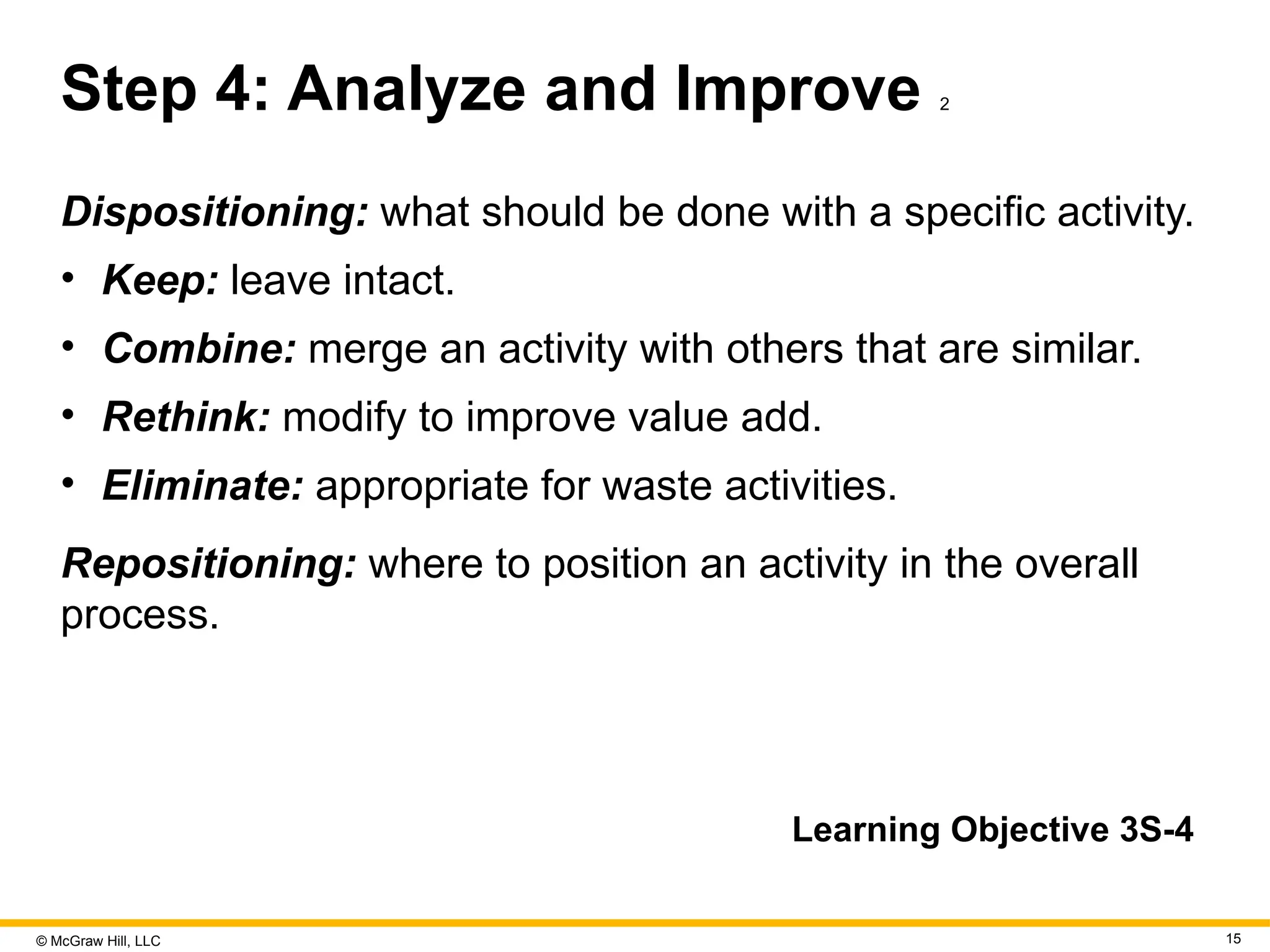 © McGraw Hill, LLC 15
Step 4: Analyze and Improve 2
Dispositioning: what should be done with a specific activity.
• Keep: leave intact.
• Combine: merge an activity with others that are similar.
• Rethink: modify to improve value add.
• Eliminate: appropriate for waste activities.
Repositioning: where to position an activity in the overall
process.
Learning Objective 3S-4
 