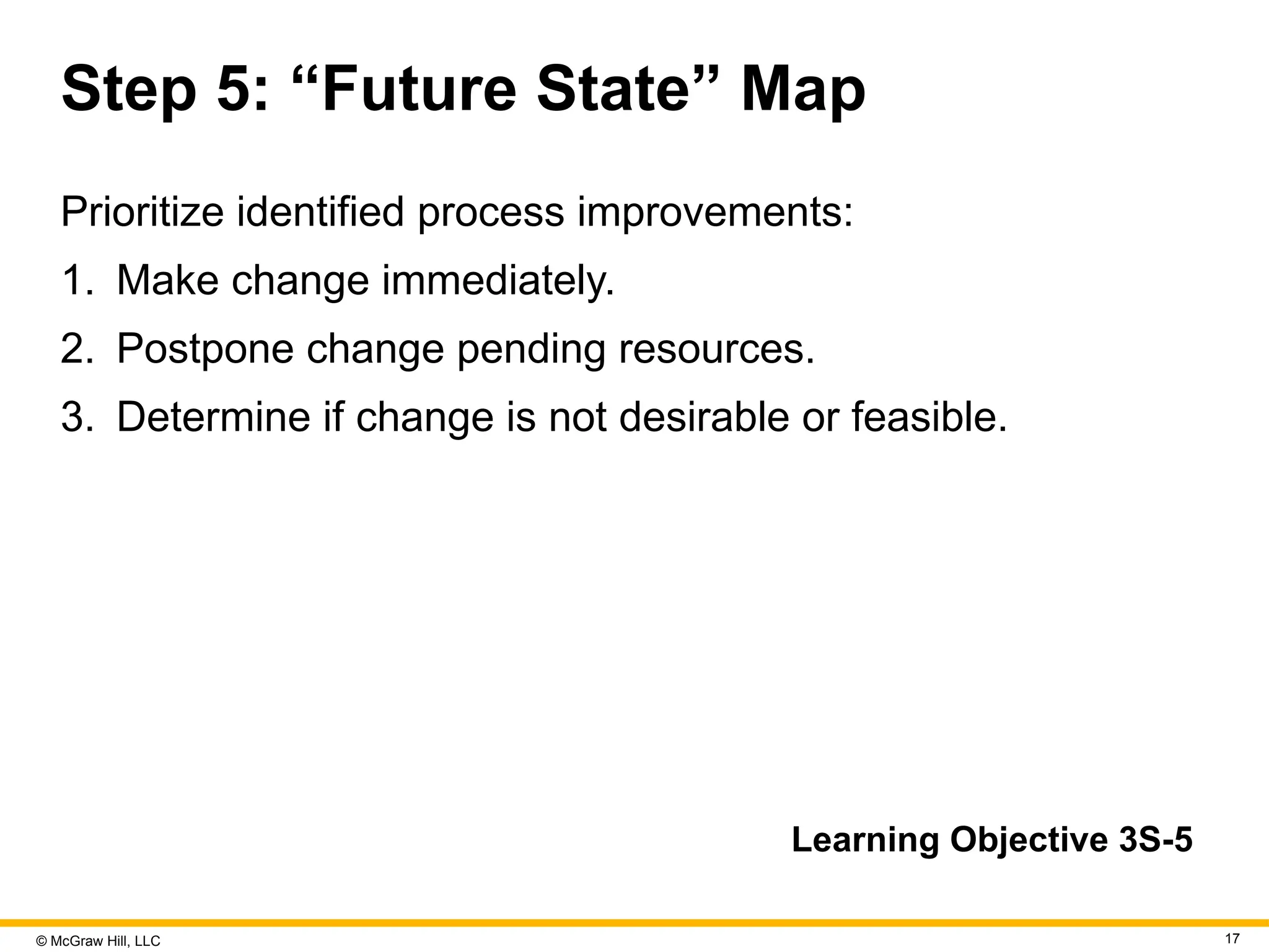 © McGraw Hill, LLC 17
Step 5: “Future State” Map
Prioritize identified process improvements:
1. Make change immediately.
2. Postpone change pending resources.
3. Determine if change is not desirable or feasible.
Learning Objective 3S-5
 