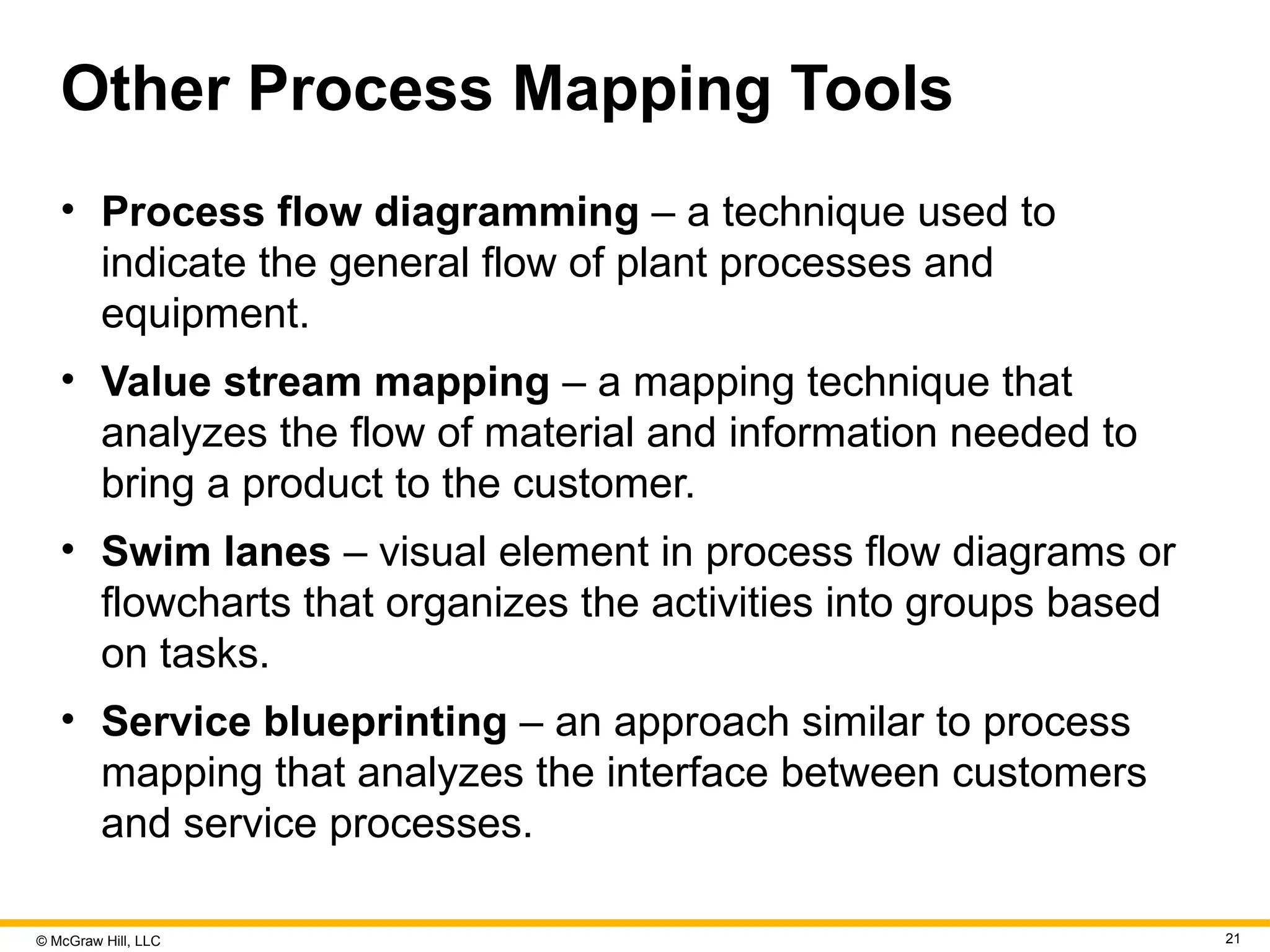 © McGraw Hill, LLC 21
Other Process Mapping Tools
• Process flow diagramming – a technique used to
indicate the general flow of plant processes and
equipment.
• Value stream mapping – a mapping technique that
analyzes the flow of material and information needed to
bring a product to the customer.
• Swim lanes – visual element in process flow diagrams or
flowcharts that organizes the activities into groups based
on tasks.
• Service blueprinting – an approach similar to process
mapping that analyzes the interface between customers
and service processes.
 