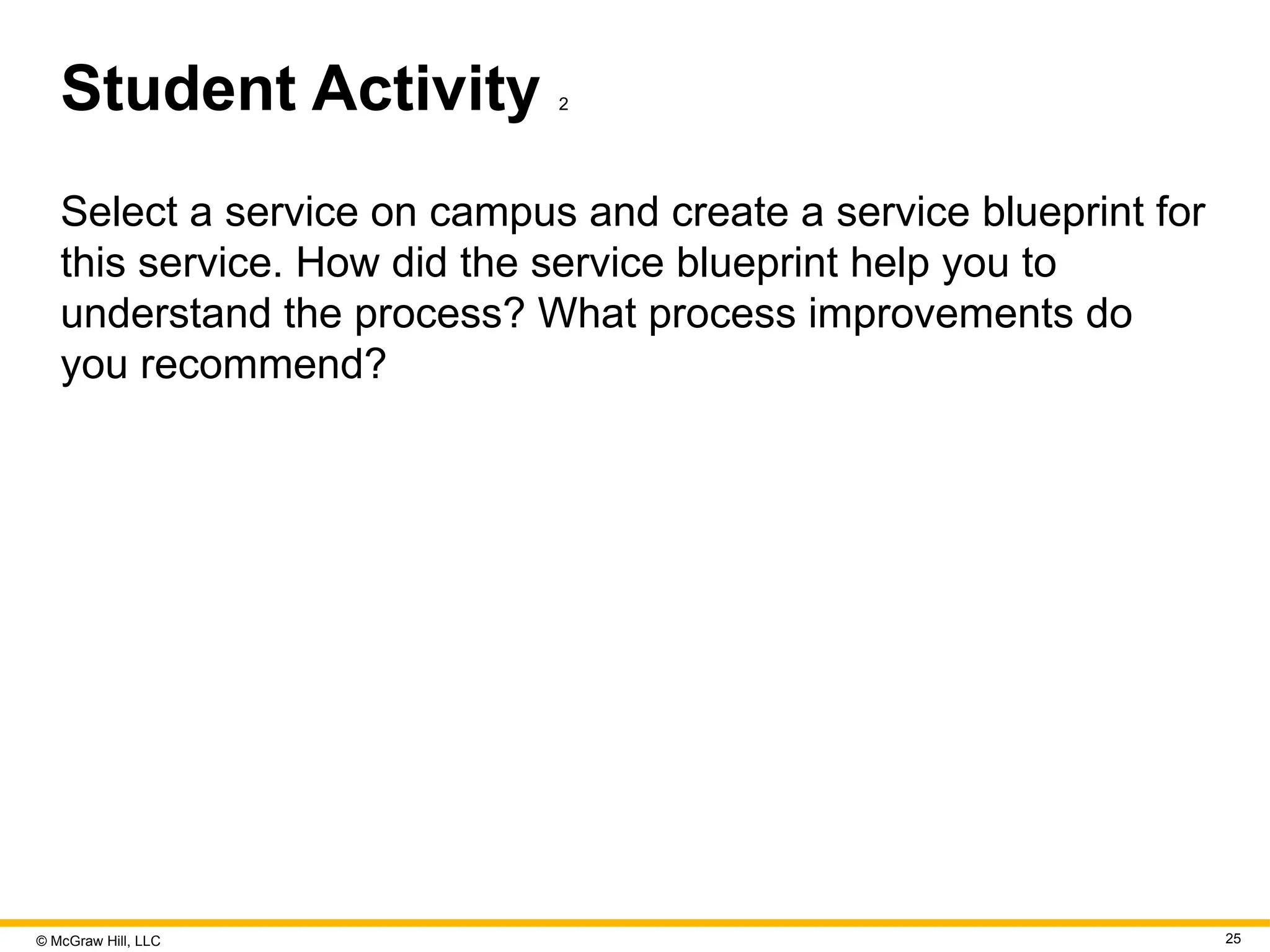 © McGraw Hill, LLC 25
Student Activity 2
Select a service on campus and create a service blueprint for
this service. How did the service blueprint help you to
understand the process? What process improvements do
you recommend?
 