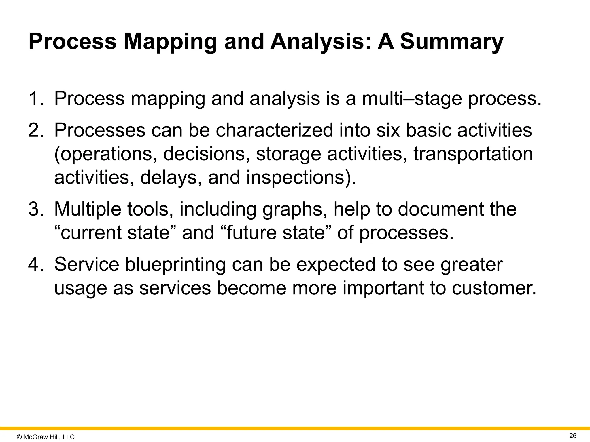 © McGraw Hill, LLC 26
Process Mapping and Analysis: A Summary
1. Process mapping and analysis is a multi–stage process.
2. Processes can be characterized into six basic activities
(operations, decisions, storage activities, transportation
activities, delays, and inspections).
3. Multiple tools, including graphs, help to document the
“current state” and “future state” of processes.
4. Service blueprinting can be expected to see greater
usage as services become more important to customer.
 