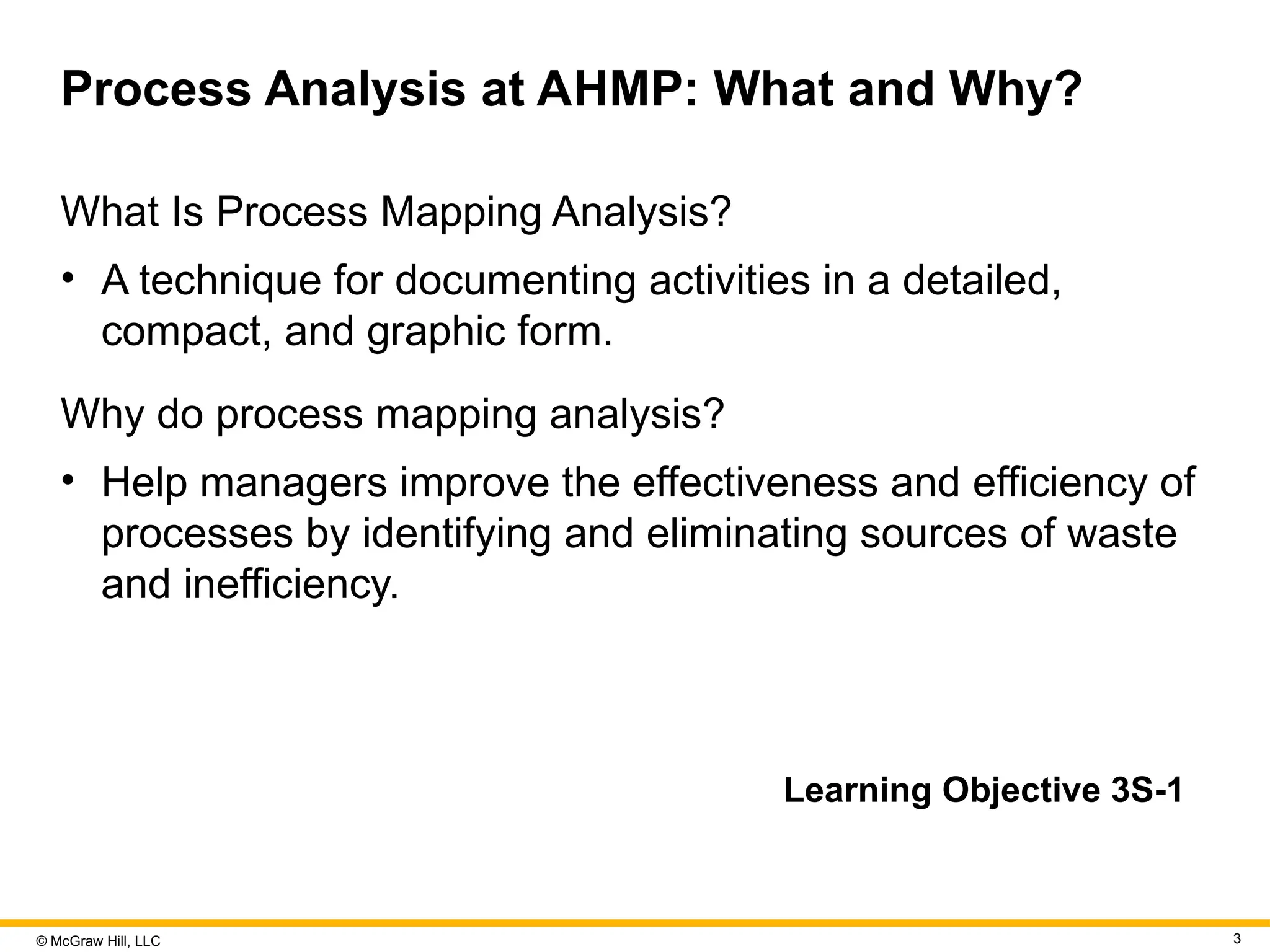© McGraw Hill, LLC 3
Process Analysis at AHMP: What and Why?
What Is Process Mapping Analysis?
• A technique for documenting activities in a detailed,
compact, and graphic form.
Why do process mapping analysis?
• Help managers improve the effectiveness and efficiency of
processes by identifying and eliminating sources of waste
and inefficiency.
Learning Objective 3S-1
 