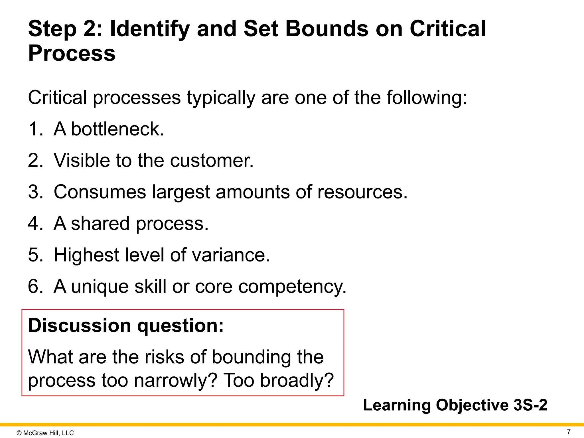 © McGraw Hill, LLC 7
Step 2: Identify and Set Bounds on Critical
Process
Critical processes typically are one of the following:
1. A bottleneck.
2. Visible to the customer.
3. Consumes largest amounts of resources.
4. A shared process.
5. Highest level of variance.
6. A unique skill or core competency.
Discussion question:
What are the risks of bounding the
process too narrowly? Too broadly?
Learning Objective 3S-2
 