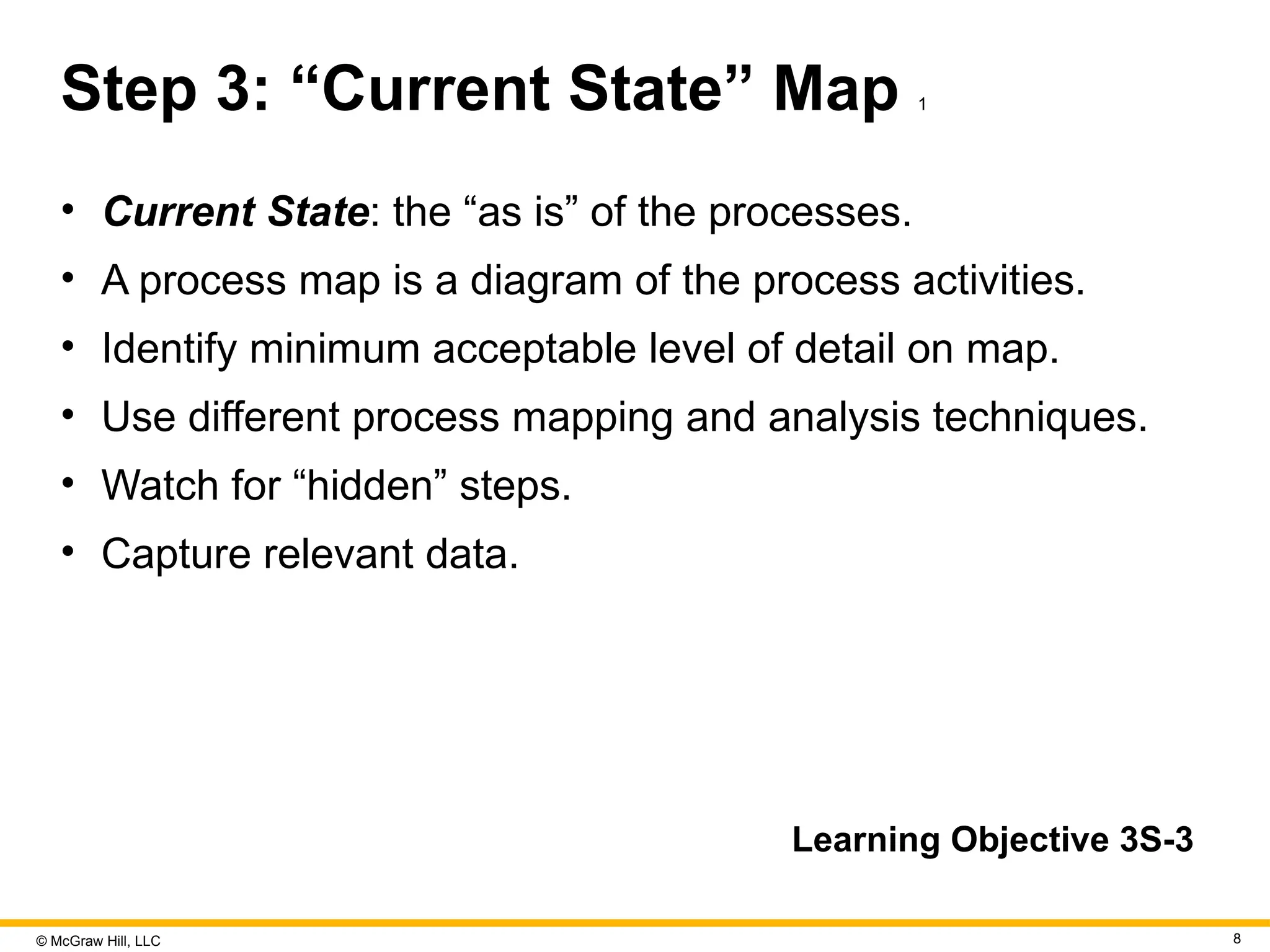 © McGraw Hill, LLC 8
Step 3: “Current State” Map 1
• Current State: the “as is” of the processes.
• A process map is a diagram of the process activities.
• Identify minimum acceptable level of detail on map.
• Use different process mapping and analysis techniques.
• Watch for “hidden” steps.
• Capture relevant data.
Learning Objective 3S-3
 