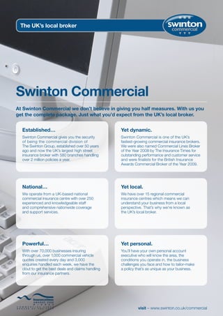 The UK’s local broker




Swinton Commercial
At Swinton Commercial we don’t believe in giving you half measures. With us you
get the complete package. Just what you’d expect from the UK’s local broker.


  Established…                                      Yet dynamic.
  Swinton Commercial gives you the security         Swinton Commercial is one of the UK’s
  of being the commercial division of               fastest-growing commercial insurance brokers.
  The Swinton Group, established over 50 years      We were also named Commercial Lines Broker
  ago and now the UK’s largest high street          of the Year 2008 by The Insurance Times for
  insurance broker with 580 branches handling       outstanding performance and customer service
  over 2 million policies a year.                   and were finalists for the British Insurance
                                                    Awards Commercial Broker of the Year 2009.




  National…                                         Yet local.
  We operate from a UK-based national               We have over 15 regional commercial
  commercial insurance centre with over 250         insurance centres which means we can
  experienced and knowledgeable staff               understand your business from a local
  and comprehensive nationwide coverage             perspective. That’s why we’re known as
  and support services.                             the UK’s local broker.




  Powerful…                                         Yet personal.
  With over 70,000 businesses insuring              You’ll have your own personal account
  through us, over 1,000 commercial vehicle         executive who will know the area, the
  quotes created every day and 3,000                conditions you operate in, the business
  enquiries handled each week, we have the          challenges you face and how to tailor-make
  clout to get the best deals and claims handling   a policy that’s as unique as your business.
  from our insurance partners.




                                                              visit – www.swinton.co.uk/commercial
 