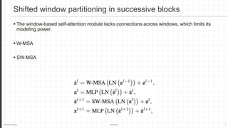 Jaemin Jeong Seminar 6
Shifted window partitioning in successive blocks
 The window-based self-attention module lacks connections across windows, which limits its
modeling power.
 W-MSA
 SW-MSA
 