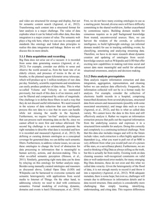 and video are structured for storage and display, but not
for semantic content search (Agrawal, et al., 2012).
Transforming such content into a structured format for
later analysis is a major challenge. The value of data
explodes when it can be linked with other data, thus data
integration is a major creator of value. The semantic web
plays a big role here, where we can use its concepts and
standards like ontology and linked data principles to
realize this data integration and linkage. Below we will
discuss this in more details.
3.1.1 Data acquisition and recording
Big Data does not arise out of a vacuum: it is recorded
from some data generating sources (Agrawal, et al.,
2012). For example, consider our ability to sense and
observe the world around us, from the heart rate of an
elderly citizen, and presence of toxins in the air we
breathe, to the planned square kilometer array telescope,
which will produce up to 1 million terabytes of raw data
per day. Similarly, scientific experiments and simulations
can easily produce petabytes of data today. This is what
so-called Volume and Velocity as we mentioned
previously, but much of this data is of no interest, and it
can be filtered and compressed by orders of magnitude.
One challenge is to define these filters in such a way that
they do not discard useful information. We need research
in the science of data reduction that can intelligently
process this raw data to a size that its users can handle
while not missing the needle in the haystack.
Furthermore, we require “on-line” analysis techniques
that can process such streaming data on the fly, since we
cannot afford to store first and reduce afterward. The
second big challenge is to automatically generate the
right metadata to describe what data is recorded and how
it is recorded and measured (Agrawal, et al., 2012). By
defining or curating domain ontologies as a conceptual
coverage for generated data, we can define such semantic
filters. Furthermore, to address volume issues, we can use
these ontologies to change the level of abstraction for
data processing to information that is meaningful to
human activity, actions, and decision-making. This is
what so-called semantic perception (Henson, et al.,
2011). Similarly, generating right meta data can be done
by relaying on this ontology for further analysis steps.
Besides using manually curated ontologies and reasoners
as discussed above, Linked Open Data (LOD) and
Wikipedia can be harnessed to overcome syntactic and
semantic heterogeneity with applications from social
media to Internet of Things. On the other hand, to
addressing velocity we need to deal with continuous
semantics. Formal modeling of evolving, dynamic,
domains and events is hard (Thirunarayan, et al., 2014).
First, we do not have many existing ontologies to use as
a starting point. Second, diverse users will have difficulty
committing to the shared worldview, further exacerbated
by contentious topics. Building domain models for
consensus requires us to pull background knowledge
from trusted, uncontroversial sources. Here, we can
harvest the wisdom of the crowds, or collective
intelligence, to build lightweight ontology (an informal
domain model) for use in tracking unfolding events, by
classifying, annotating and analyzing streaming data.
Therefore, we have to do more research about dynamic
creation and updating of ontologies from social-
knowledge sources such as Wikipedia and LOD that offer
exciting new capabilities in making real-time social and
sensor data more meaningful and useful for advanced
situational-awareness, analysis and decision-making.
3.1.2 Data analysis prerequisites
Data analysis require information extraction and data
integration, aggregation, representation, and cleaning
before we can analyse data effectively. Frequently, the
information collected will not be in a format ready for
analysis. For example, consider the collection of
electronic health records in a hospital, comprising
transcribed dictations from several physicians, structured
data from sensors and measurements (possibly with some
associated uncertainty), and image data such as x-rays
(Agrawal, et al., 2012), and this is what so called data
variety. We cannot leave the data in this form and still
effectively analyze it. Rather we require an information
extraction process that pulls out the required information
from the underlying sources and expresses it in a
structured form suitable for analysis. Doing this correctly
and completely is a continuing technical challenge. Note
that this data also includes images and will in the future
include video; such extraction is often highly application
dependent (e.g., what you want to pull out of an MRI is
very different from what you would pull out of a picture
of the stars, or a surveillance photo). Furthermore, we are
used to thinking of Big Data as always telling us the truth,
but this is actually far from reality. Existing work on data
cleaning assumes well-recognized constraints on valid
data or well-understood error models; for many emerging
Big Data domains, these do not exist and this what we
called data veracity. Given the heterogeneity of the flood
of data, it is not enough merely to record it and throw it
into a repository (Agrawal, et al., 2012). With adequate
metadata, there is some hope, but even so, challenges will
remain due to differences in information details and in
data record structure. Data analysis is considerably more
challenging than simply locating, identifying,
understanding, and citing data. This requires differences
 