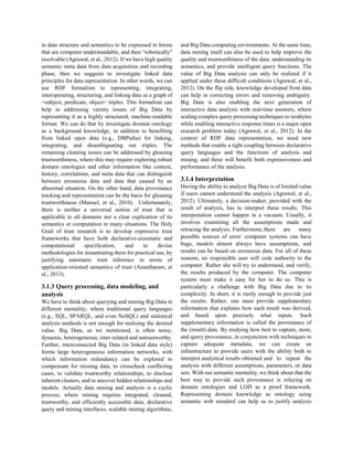 in data structure and semantics to be expressed in forms
that are computer understandable, and then “robotically”
resolvable (Agrawal, et al., 2012). If we have high quality
semantic meta data from data acquisition and recording
phase, then we suggests to investigate linked data
principles for data representation. In other words, we can
use RDF formalism to representing, integrating,
interoperating, structuring, and linking data as a graph of
<subject, predicate, object> triples. This formalism can
help in addressing variety issues of Big Data by
representing it as a highly structured, machine-readable
format. We can do that by investigate domain ontology
as a background knowledge, in addition to benefiting
from linked open data (e.g., DBPedia) for linking,
integrating, and disambiguating our triples. The
remaining cleaning issues can be addressed by gleaning
trustworthiness, where this may require exploring robust
domain ontologies and other information like context,
history, correlations, and meta data that can distinguish
between erroneous data and data that caused by an
abnormal situation. On the other hand, data provenance
tracking and representation can be the basis for gleaning
trustworthiness (Manuel, et al., 2010). Unfortunately,
there is neither a universal notion of trust that is
applicable to all domains nor a clear explication of its
semantics or computation in many situations. The Holy
Grail of trust research is to develop expressive trust
frameworks that have both declarative-axiomatic and
computational specification, and to devise
methodologies for instantiating them for practical use, by
justifying automatic trust inference in terms of
application-oriented semantics of trust (Anantharam, et
al., 2013).
3.1.3 Query processing, data modeling, and
analysis
We have to think about querying and mining Big Data in
different mentality, where traditional query languages
(e.g., SQL, SPARQL, and even NoSQL) and statistical
analysis methods is not enough for realising the desired
value. Big Data, as we mentioned, is often noisy,
dynamic, heterogeneous, inter-related and untrustworthy.
Further, interconnected Big Data (in linked data style)
forms large heterogeneous information networks, with
which information redundancy can be explored to
compensate for missing data, to crosscheck conflicting
cases, to validate trustworthy relationships, to disclose
inherent clusters, and to uncover hidden relationships and
models. Actually data mining and analysis is a cyclic
process, where mining requires integrated, cleaned,
trustworthy, and efficiently accessible data, declarative
query and mining interfaces, scalable mining algorithms,
and Big Data computing environments. At the same time,
data mining itself can also be used to help improve the
quality and trustworthiness of the data, understanding its
semantics, and provide intelligent query functions. The
value of Big Data analysis can only be realized if it
applied under these difficult conditions (Agrawal, et al.,
2012). On the flip side, knowledge developed from data
can help in correcting errors and removing ambiguity.
Big Data is also enabling the next generation of
interactive data analysis with real-time answers, where
scaling complex query processing techniques to terabytes
while enabling interactive response times is a major open
research problem today (Agrawal, et al., 2012). In the
context of RDF data representation, we need new
methods that enable a tight coupling between declarative
query languages and the functions of analysis and
mining, and these will benefit both expressiveness and
performance of the analysis.
3.1.4 Interpretation
Having the ability to analyze Big Data is of limited value
if users cannot understand the analysis (Agrawal, et al.,
2012). Ultimately, a decision-maker, provided with the
result of analysis, has to interpret these results. This
interpretation cannot happen in a vacuum. Usually, it
involves examining all the assumptions made and
retracing the analysis. Furthermore, there are many
possible sources of error: computer systems can have
bugs, models almost always have assumptions, and
results can be based on erroneous data. For all of these
reasons, no responsible user will cede authority to the
computer. Rather she will try to understand, and verify,
the results produced by the computer. The computer
system must make it easy for her to do so. This is
particularly a challenge with Big Data due to its
complexity. In short, it is rarely enough to provide just
the results. Rather, one must provide supplementary
information that explains how each result was derived,
and based upon precisely what inputs. Such
supplementary information is called the provenance of
the (result) data. By studying how best to capture, store,
and query provenance, in conjunction with techniques to
capture adequate metadata, we can create an
infrastructure to provide users with the ability both to
interpret analytical results obtained and to repeat the
analysis with different assumptions, parameters, or data
sets. With our semantic mentality, we think about that the
best way to provide such provenance is relaying on
domain ontologies and LOD as a proof framework.
Representing domain knowledge as ontology using
semantic web standard can help us to justify analysis
 