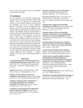 results. In other words, analysis results must be justifiable
by used domain knowledge.
4 Conclusion
We have entered an era of Big Data. Through better
analysis of the large volumes of data that are becoming
available, there is the potential for making faster
advances in many scientific disciplines and improving
the profitability and success of many enterprises.
However, in this paper we have investigated how the
semantic web can be an enabler for addressing many
aspects of Big Data challenges like heterogeneity, lack of
structure, error-handling, timeliness, and provenance at
all stages of the analysis pipeline from data acquisition to
result interpretation. These challenges are common
across a large variety of application domains, and
therefore not cost-effective to address in the context of
one domain alone. Actually, there are many challenges,
which are out of scope of this paper, that need to be
addressed before Big Data potential can be realized fully.
As a result, semantic web concepts and technologies can
play a major role, as a mediation layer between Big Data
as is and transforming it ultimately to a big value. Finally
we must support and encourage fundamental research
towards addressing these challenges in different
mentalities if we are to achieve the promised benefits of
Big Data.
References
An ontological approach to focusing attention and
enhancing machine perception on the Web [Journal] /
auth. Henson Cory , Thirunarayan Krishnaprasad and
Sheth Amit . - Amsterdam : Applied Ontology, 2011. -
4 : Vol. 6.
Big Data Now [Book] / auth. Dumbill Edd. - United
States of America : O’Reilly Media, Inc., 2012.
Big data: The next frontier for innovation,
competition, and productivity. [Book] / auth. Manyika
James [et al.]. - [s.l.] : McKinsey Global Institute, 2011.
Challenges and Opportunities with Big Data: A
white paper prepared for the Computing
Community Consortium [Report] / auth. Agrawal
Divyakant [et al.]. - USA : [s.n.], 2012.
Comparative trust management with applications:
Bayesian approaches emphasis [Journal] / auth.
Thirunarayan Krishnaprasad [et al.] // ScienceDirect. -
2014. - pp. 182–199.
Linked Data, Big Data, and the 4th Paradigm
[Journal] / auth. Hitzler Pascal and Janowicz
Krzysztof // IOS Press. - [s.l.] : IOS Press, 2013.
Provenance and Trust [Online] / auth. Manuel José
and Pérez Gómez // Slide Share. - Jun 30, 2010. -
http://www.slideshare.net/jmgomez23/provenance-and-
trust.
Semantics Driven Approach for Knowledge
Acquisition From EMRs [Journal] / auth. Perera Sujan
[et al.] // IEEE Journal of Biomedical and Health
Informatics. - 2013. - pp. 515 - 524.
Semantics Empowered Web 3.0: Managing
Enterprise, Social, Sensor, and Cloud-based Data
and Services for Advanced Applications. [Book] /
auth. Sheth A. and Thirunarayan K.. - [s.l.] : Morgan &
Claypool, 2012.
Semantics-Empowered Approaches to Big Data
Processing for Physical-Cyber-Social Applications
[Book] / auth. Thirunarayan Krishnaprasad and Sheth
Amit. - Dayton : AAAI, 2014.
Towards Semantic Mashup Tools for Big Data
[Book] / auth. Anjomshoaa Amin, Tjoa A. Min and
Hendrik. - Bali : Springer Berlin Heidelberg, 2014.
Traffic Analytics using Probabilistic Graphical
Models Enhanced with Knowledge Bases.
Proceedings of the 2nd International Workshop on
Analytics for Cyber-Physical Systems (ACS-2013)
[Conference] / auth. Anantharam Pramod ,
Thirunarayan Krishnaprasad and Sheth Amit // Ohio
Center of Excellence in Knowledge-Enabled
Computing. - 2013.
Understanding Big Data [Book] / auth. Eaton Chris [et
al.]. - USA : McGraw-Hill, 2012.
Using Data for Systemic Financial Risk Management
[Conference] / auth. Flood Mark [et al.] // Proc. Fifth
Biennial Conf. Innovative Data Systems . - 2011.
 