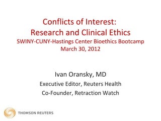 Conflicts of Interest:
    Research and Clinical Ethics
SWINY-CUNY-Hastings Center Bioethics Bootcamp
              March 30, 2012



             Ivan Oransky, MD
        Executive Editor, Reuters Health
         Co-Founder, Retraction Watch
 