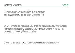 Cотрудничество

SWIPE

В настоящий момент в SWIPE существет
два вида оплаты за рекламную копанию:

CPC - оплата за переход. Вы платите только за то, что человек
перешел по вашему объявлению (провел влево) и попал на
целевую страницу Вашего сайта.

CPM - оплата за 1000 просмотров Вашего объявления.

 