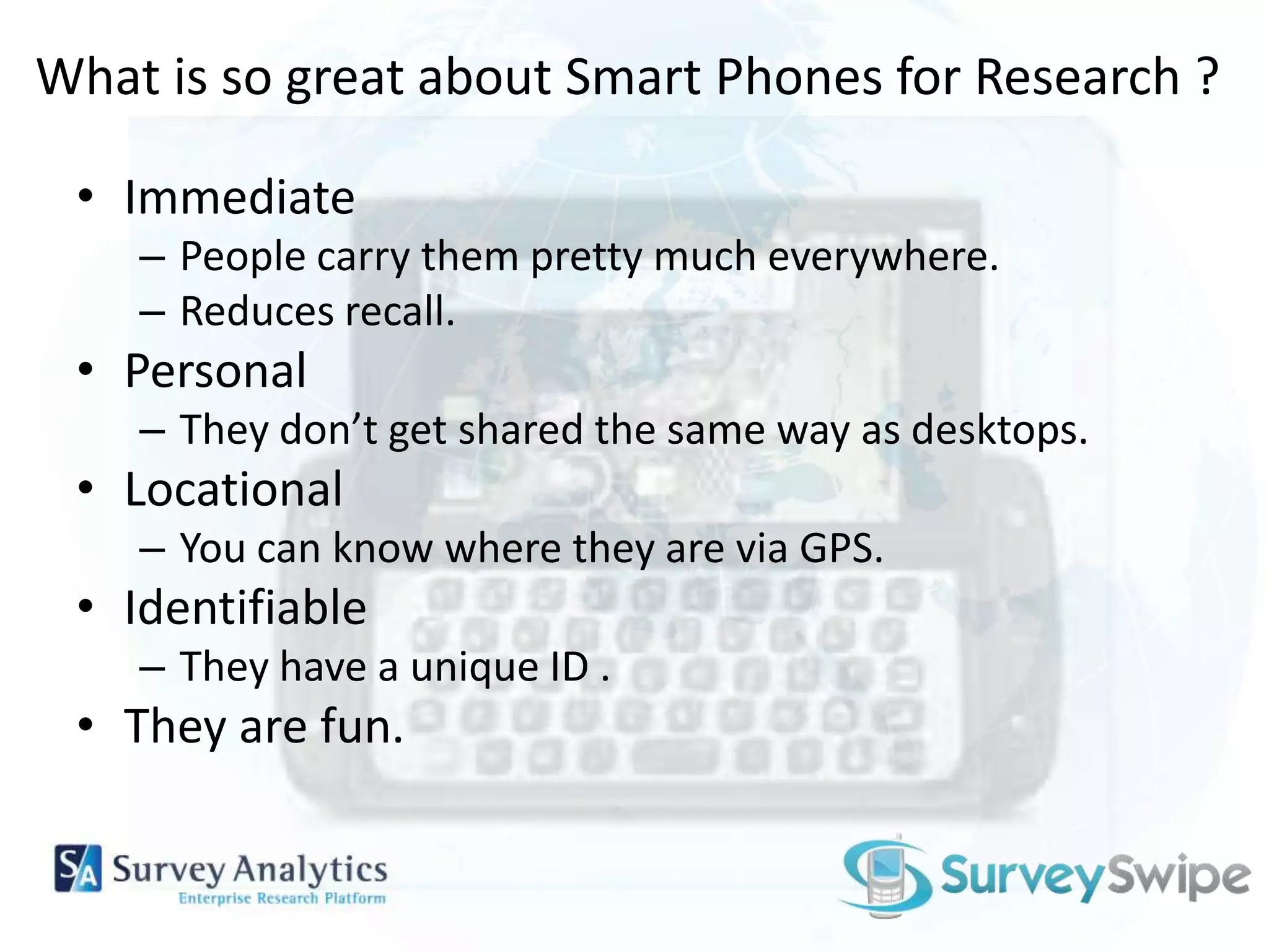 What is so great about Smart Phones for Research ?Immediate People carry them pretty much everywhere.Reduces recall.PersonalThey don’t get shared the same way as desktops.LocationalYou can know where they are via GPS.IdentifiableThey have a unique ID .They are fun.