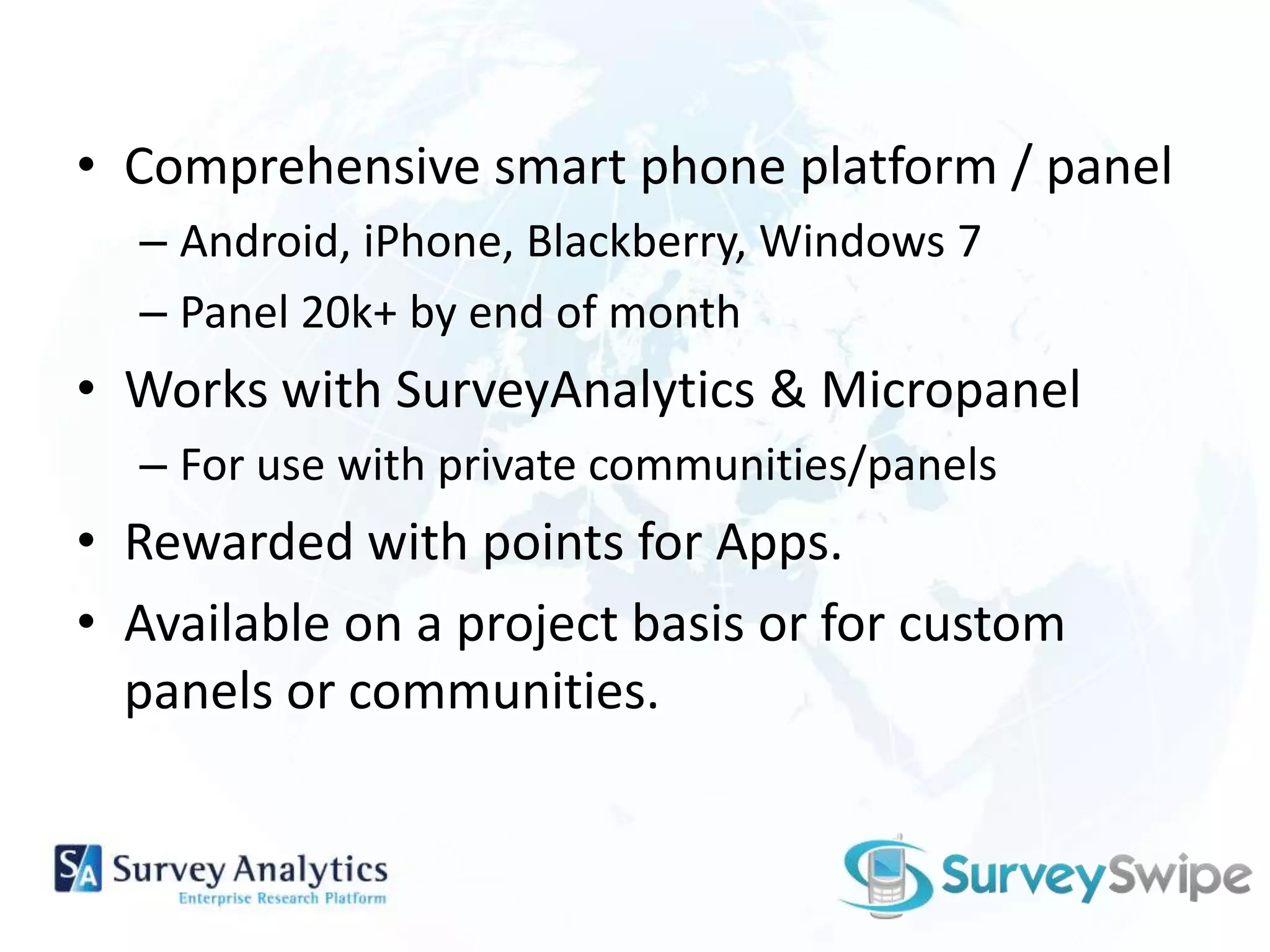 Comprehensive smart phone platform / panelAndroid, iPhone, Blackberry, Windows 7Panel 20k+ by end of monthWorks with SurveyAnalytics& MicropanelFor use with private communities/panelsRewarded with points for Apps.Available on a project basis or for custom panels or communities.