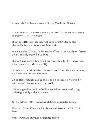 Swipe File #1: Team Conan O’Brien YouTube Channel
Conan O’Brien, a famous talk show host for his 16 years-long
engagement of Late Night
show by NBC, lost his contract back in 2009 due to the
channel’s decision to replace him with
someone else. Conan, in desperate effort to revive himself from
the dismissal, created YouTube
channel and started to upload his own comedy skits, coverages,
interviews, etc., which quickly
became a viral hit. Called “Team Coco,” from his name Conan,
his YouTube channel has over
2.6 million viewers and each video he uploads is viewed by
millions of viewers easily. I picked
this as a good example of online social network marketing
utilizing mainly video contents.
Web Address: https://www.youtube.com/user/teamcoco
Citation: Team Coco. (n.d.). Retrieved November 23, 2014,
from
https://www.youtube.com/user/teamcoco
 