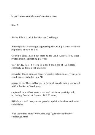 https://www.youtube.com/user/teamcoco
Kim 3
Swipe File #2: ALS Ice Bucket Challenge
Although this campaign supporting the ALS patients, or more
popularly known as Lou
Gehrig’s disease, did not start by the ALS Association, a non-
profit group supporting patients
worldwide, this I believe is a good example of (voluntary)
celebrity endorsement and how
powerful those opinion leaders’ participation in activities of a
good cause could be in a PR
perspective. The challenge, in form of people being showered
with a bucket of iced water
captured in a video, went viral and millions participated,
including President Obama, Bill Clinton,
Bill Gates, and many other popular opinion leaders and other
celebrities.
Web Address: http://www.alsa.org/fight-als/ice-bucket-
challenge.html
 